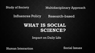WHAT IS SOCIAL
SCIENCE?
Study of Society Multidisciplinary Approach
Human Interaction Social Issues
Influences Policy Research-based
Impact on Daily Life
 