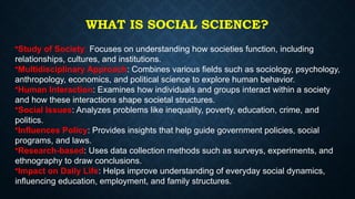 WHAT IS SOCIAL SCIENCE?
•Study of Society: Focuses on understanding how societies function, including
relationships, cultures, and institutions.
•Multidisciplinary Approach: Combines various fields such as sociology, psychology,
anthropology, economics, and political science to explore human behavior.
•Human Interaction: Examines how individuals and groups interact within a society
and how these interactions shape societal structures.
•Social Issues: Analyzes problems like inequality, poverty, education, crime, and
politics.
•Influences Policy: Provides insights that help guide government policies, social
programs, and laws.
•Research-based: Uses data collection methods such as surveys, experiments, and
ethnography to draw conclusions.
•Impact on Daily Life: Helps improve understanding of everyday social dynamics,
influencing education, employment, and family structures.
 