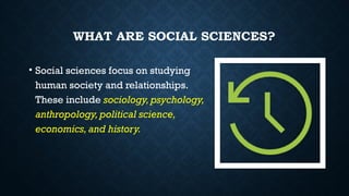 WHAT ARE SOCIAL SCIENCES?
• Social sciences focus on studying
human society and relationships.
These include sociology, psychology,
anthropology, political science,
economics, and history.
 