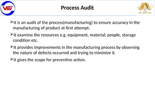 Process Audit
It is an audit of the process(manufacturing) to ensure accuracy in the
manufacturing of product at first attempt.
It examine the resources e.g. equipment, material, people, storage
condition etc.
It provides improvements in the manufacturing process by observing
the nature of defects occurred and trying to minimize it.
It gives the scope for preventive action.
 