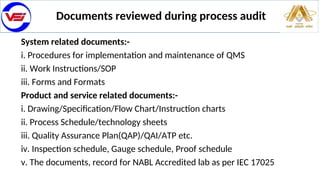 Documents reviewed during process audit
System related documents:-
i. Procedures for implementation and maintenance of QMS
ii. Work Instructions/SOP
iii. Forms and Formats
Product and service related documents:-
i. Drawing/Specification/Flow Chart/Instruction charts
ii. Process Schedule/technology sheets
iii. Quality Assurance Plan(QAP)/QAI/ATP etc.
iv. Inspection schedule, Gauge schedule, Proof schedule
v. The documents, record for NABL Accredited lab as per IEC 17025
 