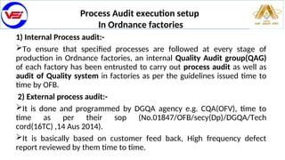 Process Audit execution setup
In Ordnance factories
1) Internal Process audit:-
To ensure that specified processes are followed at every stage of
production in Ordnance factories, an internal Quality Audit group(QAG)
of each factory has been entrusted to carry out process audit as well as
audit of Quality system in factories as per the guidelines issued time to
time by OFB.
2) External process audit:-
It is done and programmed by DGQA agency e.g. CQA(OFV), time to
time as per their sop (No.01847/OFB/secy(Dp)/DGQA/Tech
cord(16TC) ,14 Aus 2014).
It is basically based on customer feed back, High frequency defect
report reviewed by them time to time.
 