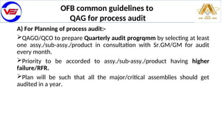 OFB common guidelines to
QAG for process audit
A) For Planning of process audit:-
QAGO/QCO to prepare Quarterly audit progrqmm by selecting at least
one assy./sub-assy./product in consultation with Sr.GM/GM for audit
every month.
Priority to be accorded to assy./sub-assy./product having higher
failure/RFR.
Plan will be such that all the major/critical assemblies should get
audited in a year.
 
