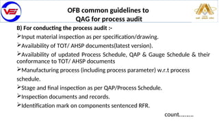 OFB common guidelines to
QAG for process audit
B) For conducting the process audit :-
Input material inspection as per specification/drawing.
Availability of TOT/ AHSP documents(latest version).
Availability of updated Process Schedule, QAP & Gauge Schedule & their
conformance to TOT/ AHSP documents
Manufacturing process (including process parameter) w.r.t process
schedule.
Stage and final inspection as per QAP/Process Schedule.
Inspection documents and records.
Identification mark on components sentenced RFR.
count……….
 