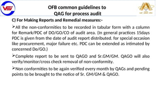 OFB common guidelines to
QAG for process audit
C) For Making Reports and Remedial measures:-
All the non-conformities to be recorded in tabular form with a column
for Remark/PDC of DO/GO/CO of audit area. (In general practices 15days
PDC is given from the date of audit report distributed. for special occasion
like procurement, major failure etc. PDC can be extended as intimated by
concerned Do/GO.)
Complete report to be sent to QAGO and Sr.GM/GM. QAGO will also
verify/monitor/cross check removal of non-conformity.
Non conformities to be again verified every month by QAGs and pending
points to be brought to the notice of Sr. GM/GM & QAGO.
 