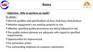 • Objective:- Why to perform an Audit?
To check:-
Desired qualities and specifications of Assy./Sub.Assy./End product.
Whether equipment's are working properly or not.
Whether specified quality procedures are being followed or not.
The quality system element are adequate with regard to specified
requirements.
Opportunities for improvement.
For preventive action.
For outstanding emphasis on customer satisfaction.
Basics
 