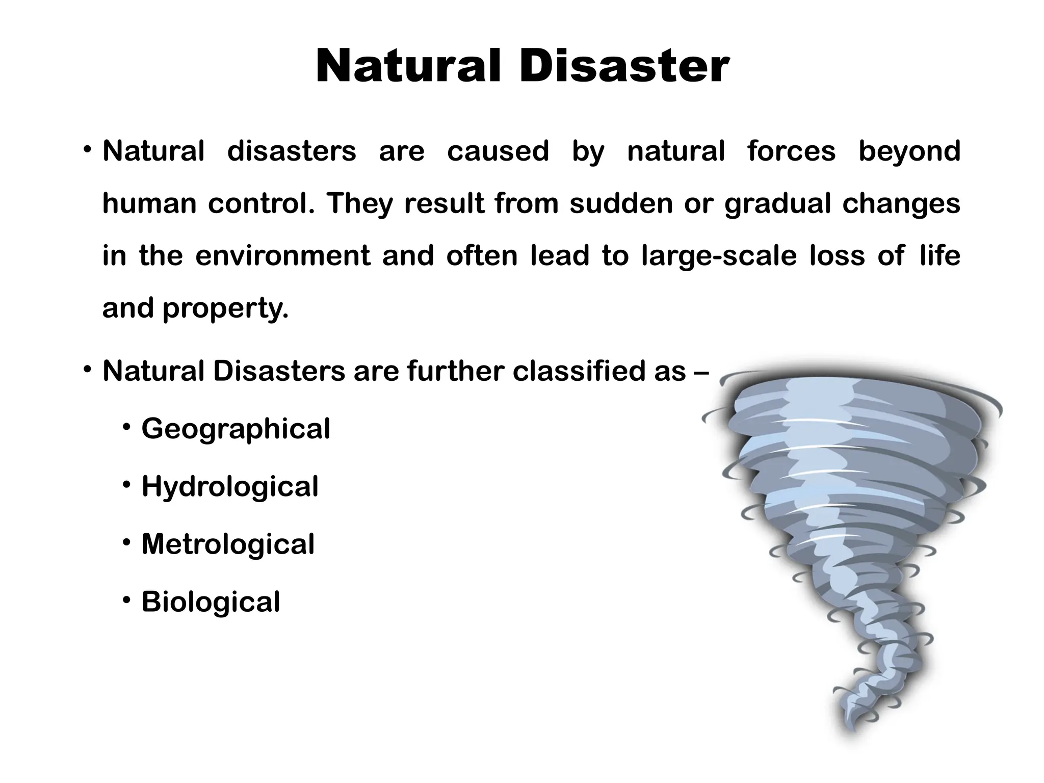 Natural Disaster
• Natural disasters are caused by natural forces beyond
human control. They result from sudden or gradual changes
in the environment and often lead to large-scale loss of life
and property.
• Natural Disasters are further classified as –
• Geographical
• Hydrological
• Metrological
• Biological
 