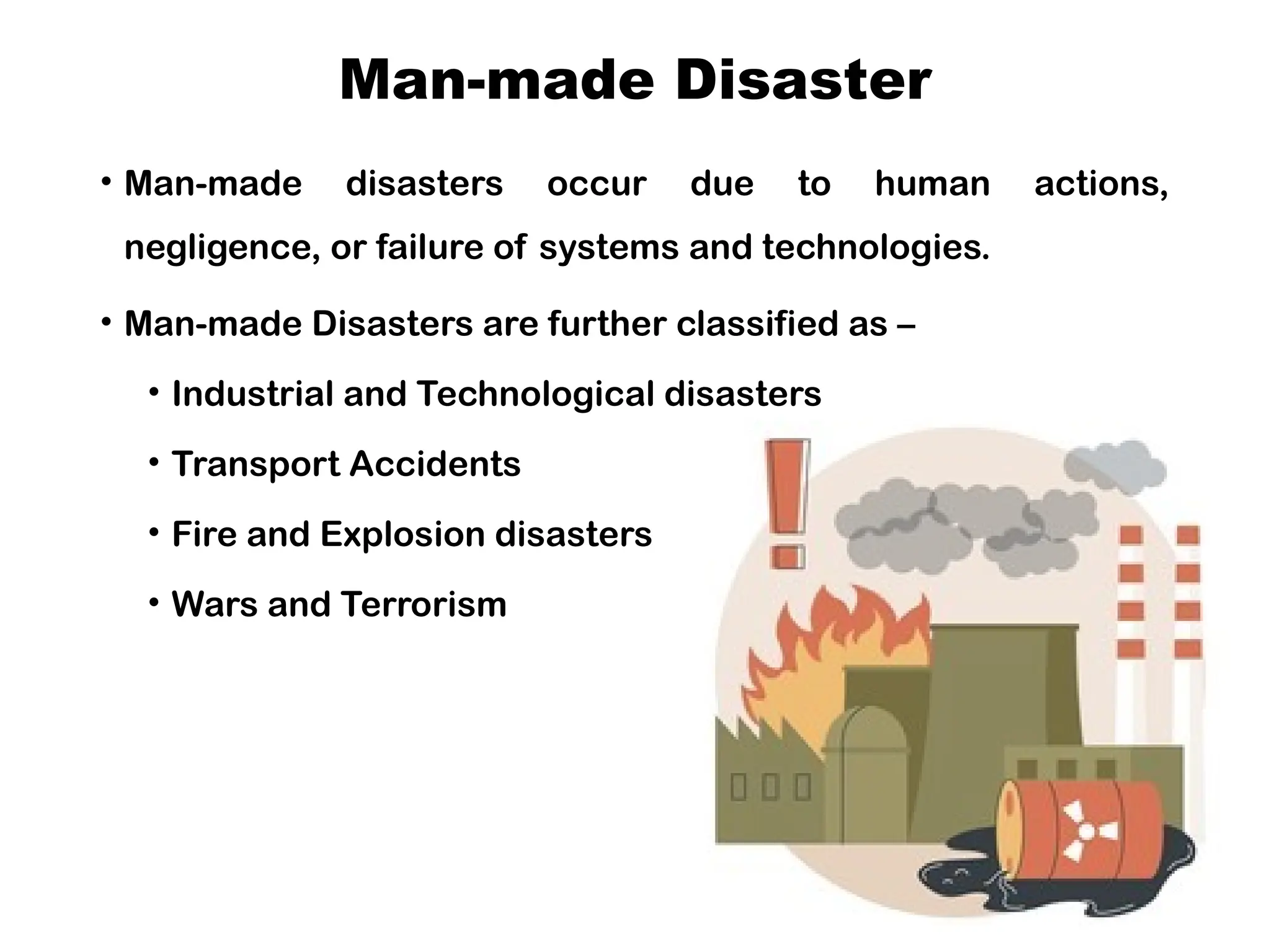 Man-made Disaster
• Man-made disasters occur due to human actions,
negligence, or failure of systems and technologies.
• Man-made Disasters are further classified as –
• Industrial and Technological disasters
• Transport Accidents
• Fire and Explosion disasters
• Wars and Terrorism
 