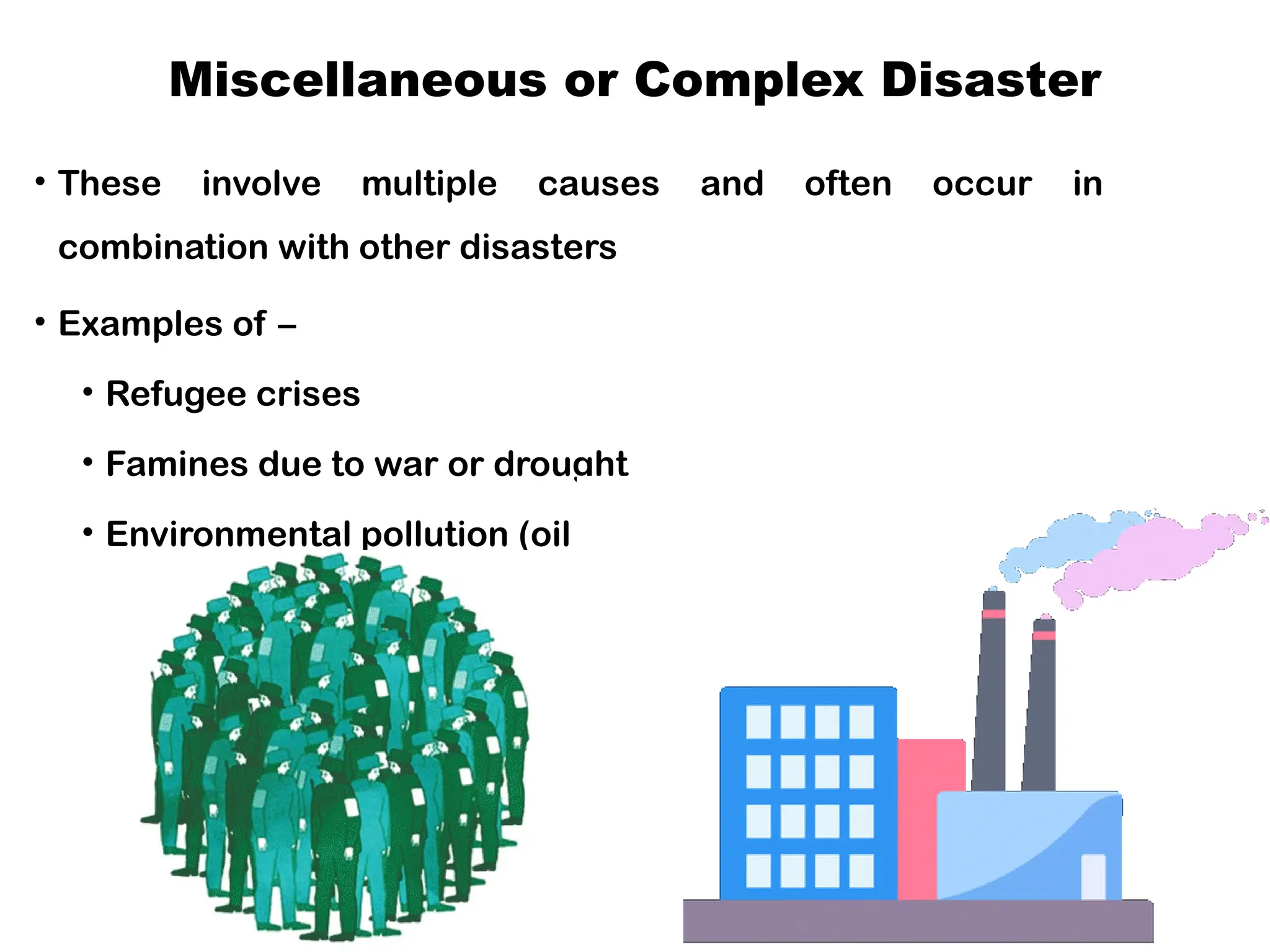 Miscellaneous or Complex Disaster
• These involve multiple causes and often occur in
combination with other disasters
• Examples of –
• Refugee crises
• Famines due to war or drought
• Environmental pollution (oil spills and deforestation)
• Socio-political emergencies.
 