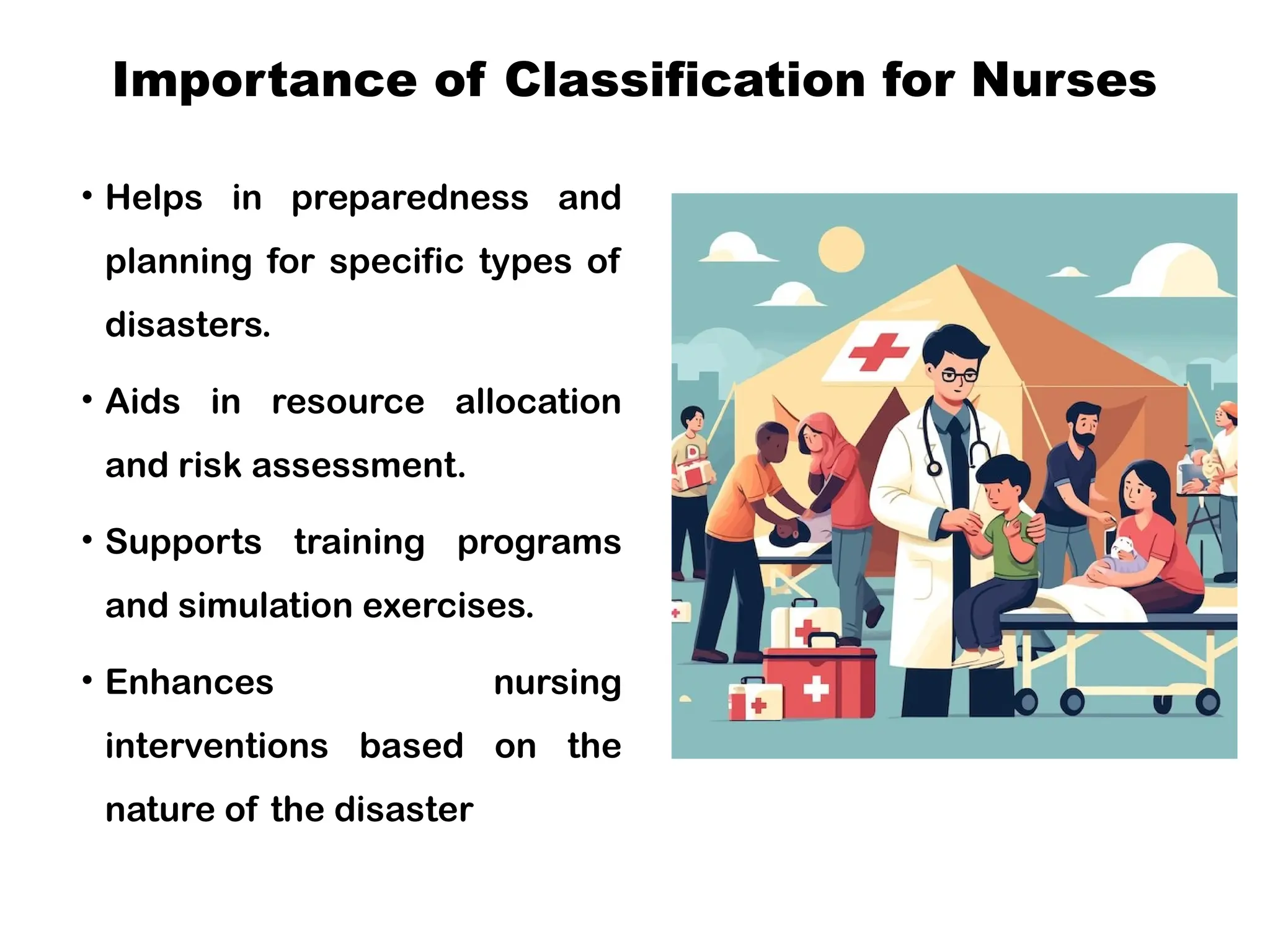 Importance of Classification for Nurses
• Helps in preparedness and
planning for specific types of
disasters.
• Aids in resource allocation
and risk assessment.
• Supports training programs
and simulation exercises.
• Enhances nursing
interventions based on the
nature of the disaster
 