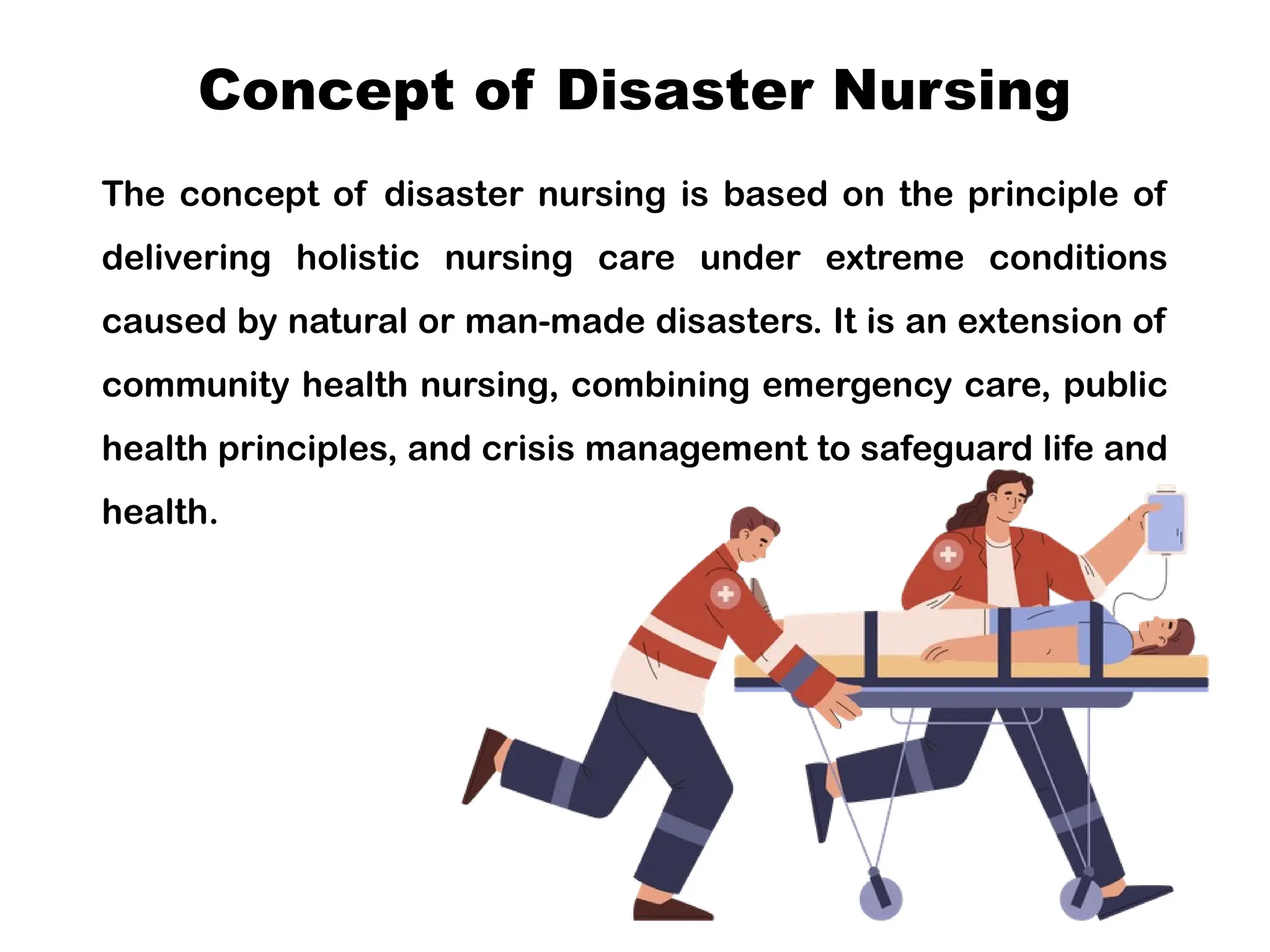 Concept of Disaster Nursing
The concept of disaster nursing is based on the principle of
delivering holistic nursing care under extreme conditions
caused by natural or man-made disasters. It is an extension of
community health nursing, combining emergency care, public
health principles, and crisis management to safeguard life and
health.
 