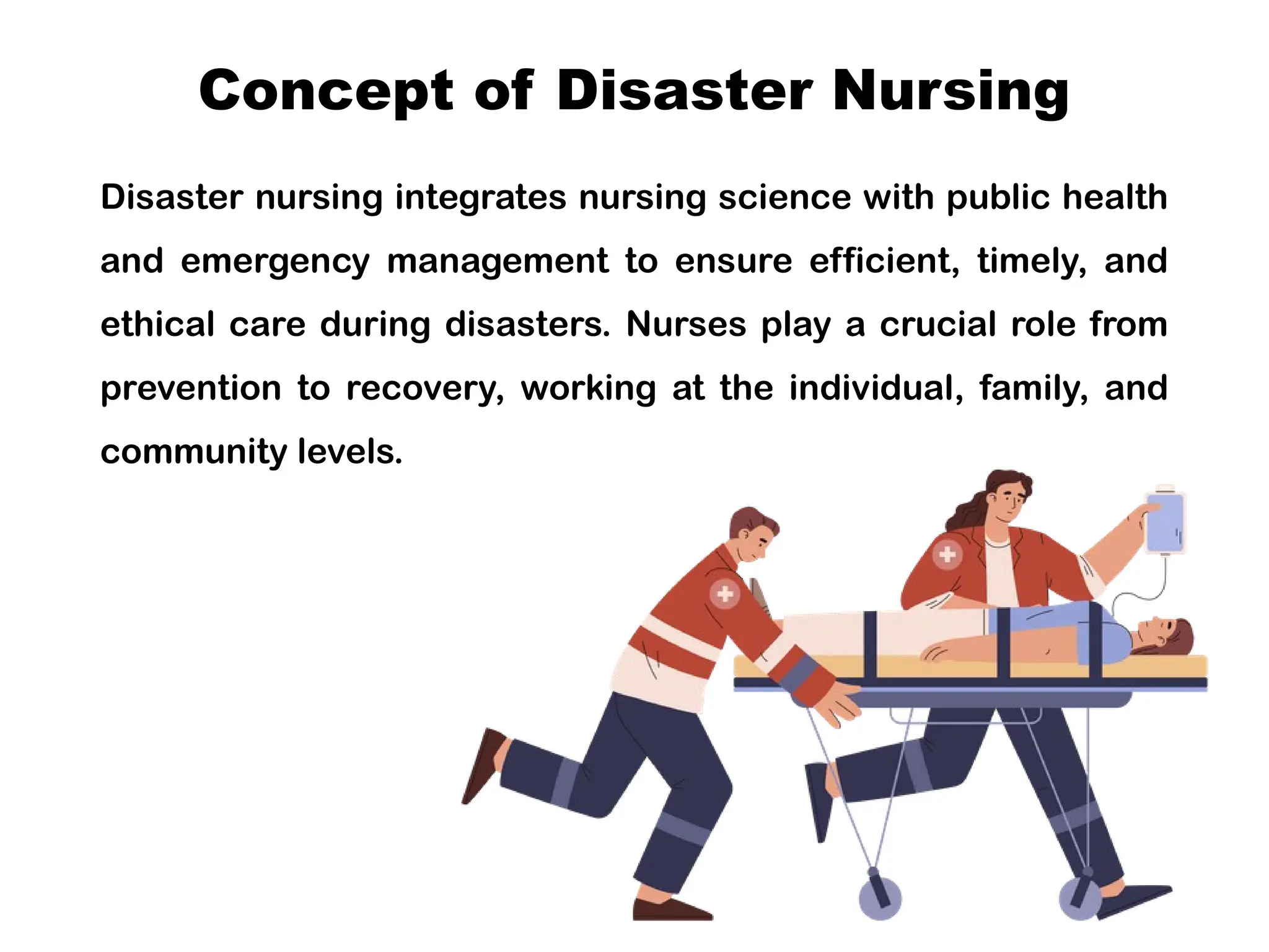 Concept of Disaster Nursing
Disaster nursing integrates nursing science with public health
and emergency management to ensure efficient, timely, and
ethical care during disasters. Nurses play a crucial role from
prevention to recovery, working at the individual, family, and
community levels.
 