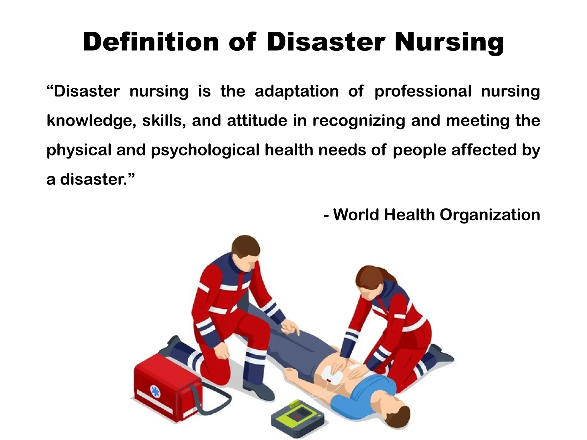 Definition of Disaster Nursing
“Disaster nursing is the adaptation of professional nursing
knowledge, skills, and attitude in recognizing and meeting the
physical and psychological health needs of people affected by
a disaster.”
- World Health Organization
 