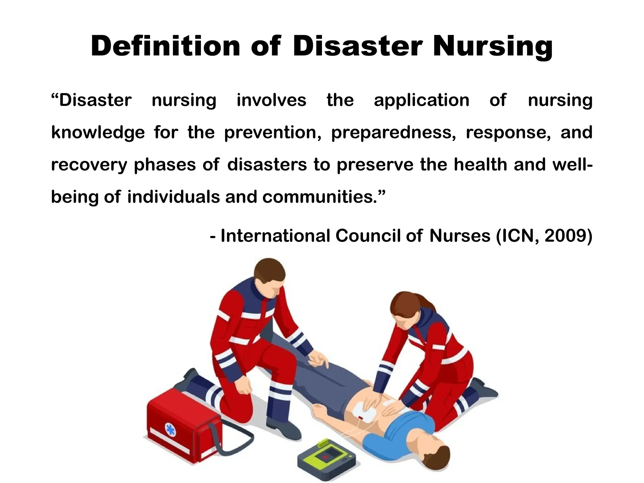 Definition of Disaster Nursing
“Disaster nursing involves the application of nursing
knowledge for the prevention, preparedness, response, and
recovery phases of disasters to preserve the health and well-
being of individuals and communities.”
- International Council of Nurses (ICN, 2009)
 