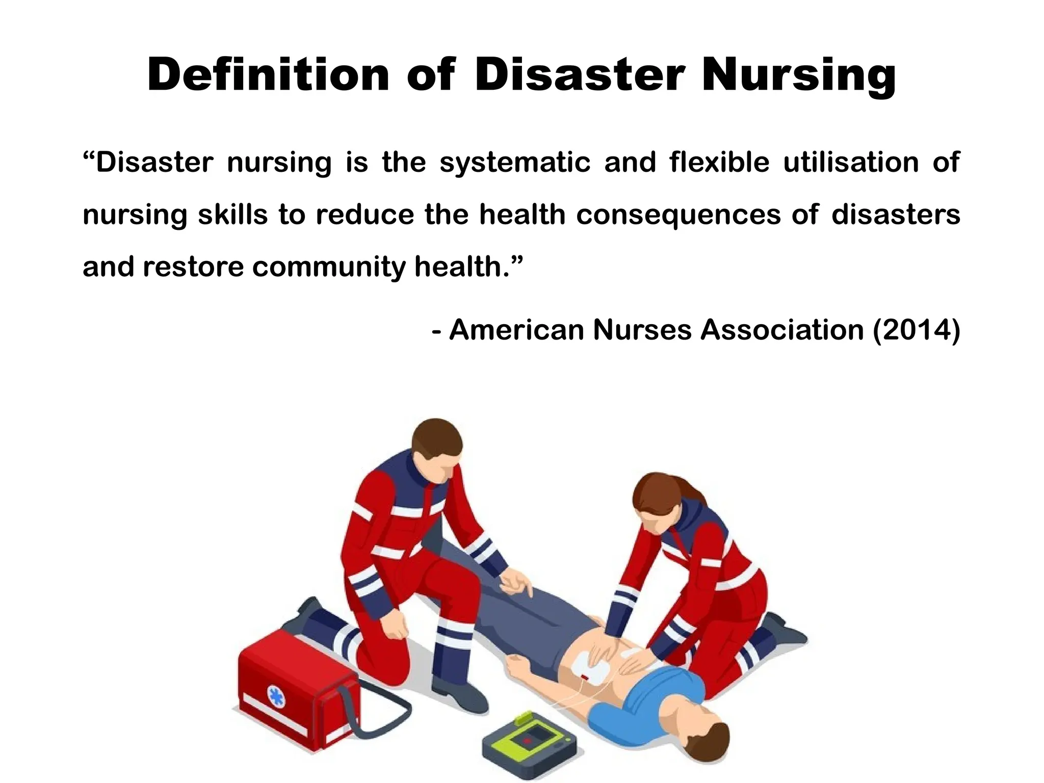 Definition of Disaster Nursing
“Disaster nursing is the systematic and flexible utilisation of
nursing skills to reduce the health consequences of disasters
and restore community health.”
- American Nurses Association (2014)
 