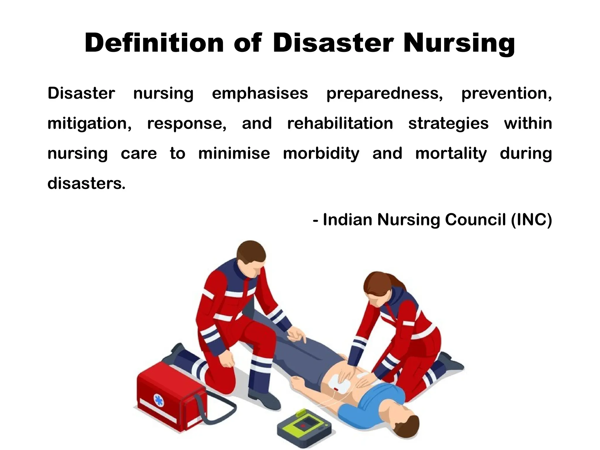Definition of Disaster Nursing
Disaster nursing emphasises preparedness, prevention,
mitigation, response, and rehabilitation strategies within
nursing care to minimise morbidity and mortality during
disasters.
- Indian Nursing Council (INC)
 