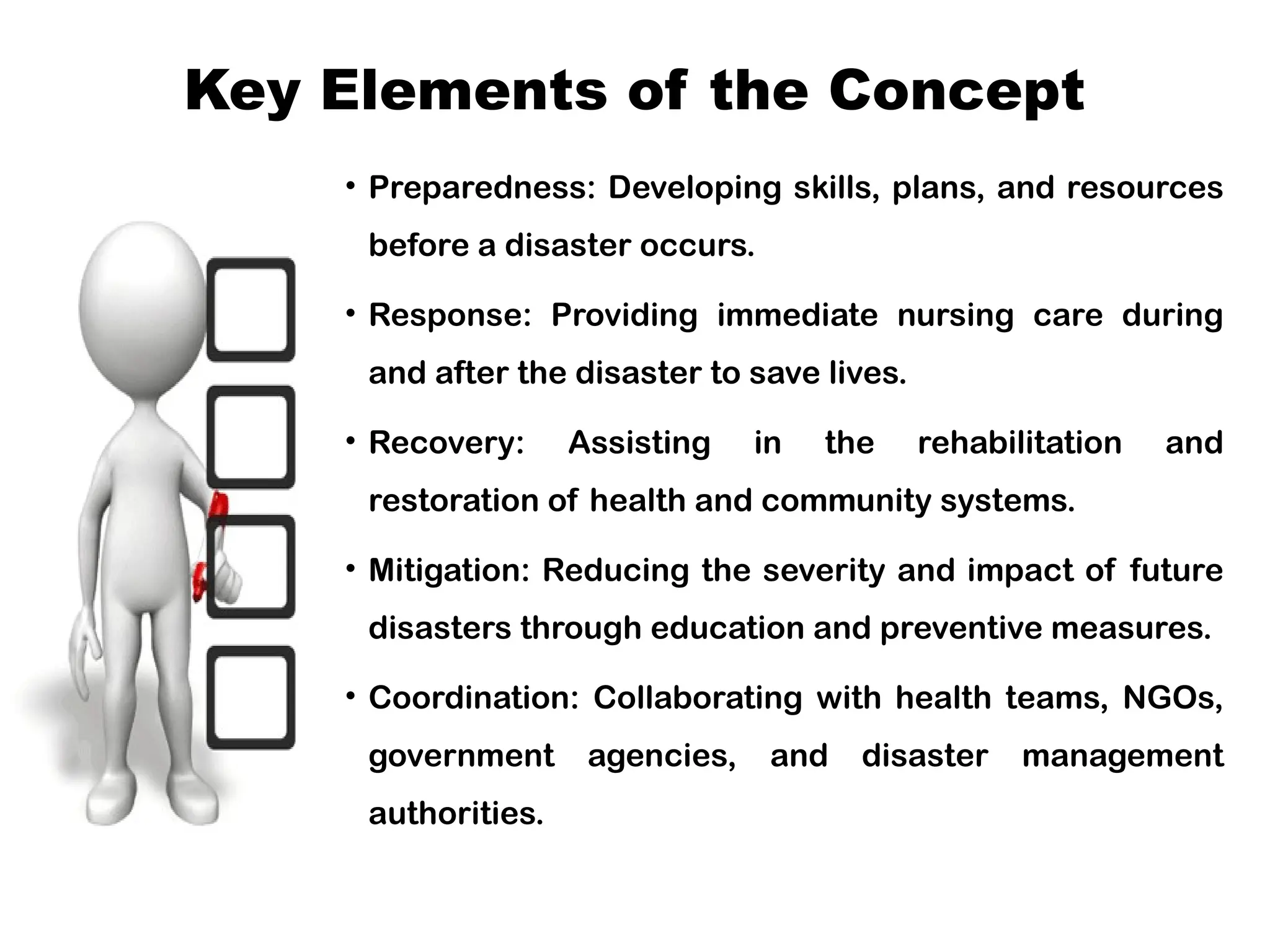Key Elements of the Concept
• Preparedness: Developing skills, plans, and resources
before a disaster occurs.
• Response: Providing immediate nursing care during
and after the disaster to save lives.
• Recovery: Assisting in the rehabilitation and
restoration of health and community systems.
• Mitigation: Reducing the severity and impact of future
disasters through education and preventive measures.
• Coordination: Collaborating with health teams, NGOs,
government agencies, and disaster management
authorities.
 