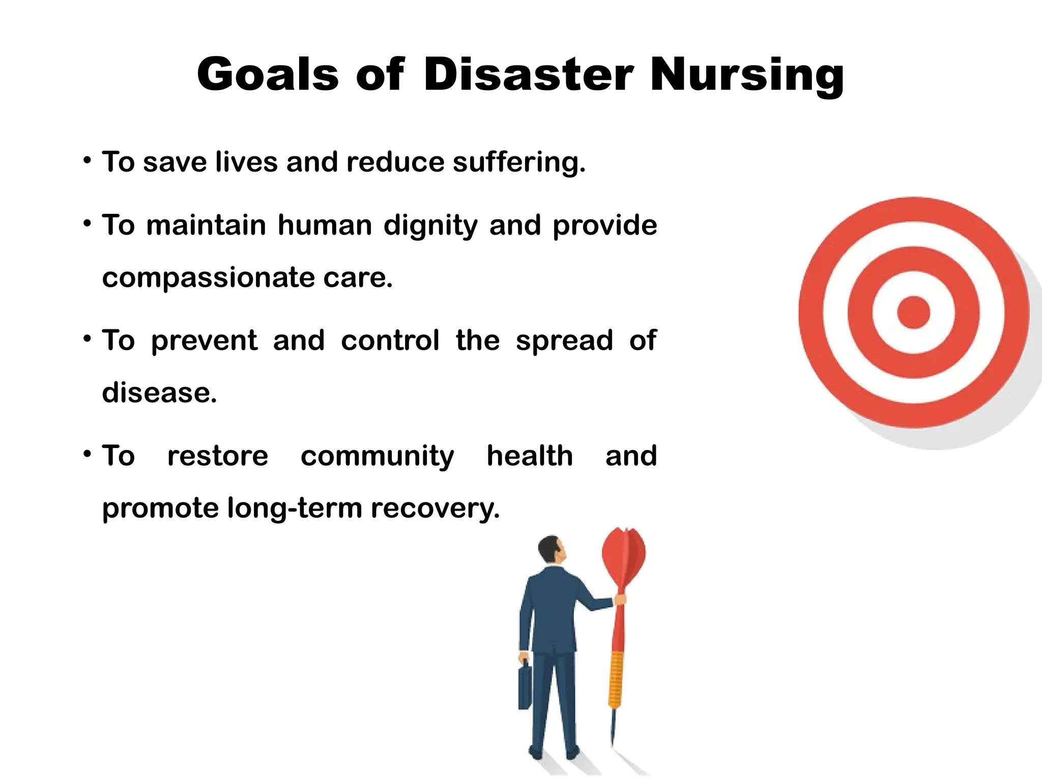 Goals of Disaster Nursing
• To save lives and reduce suffering.
• To maintain human dignity and provide
compassionate care.
• To prevent and control the spread of
disease.
• To restore community health and
promote long-term recovery.
 