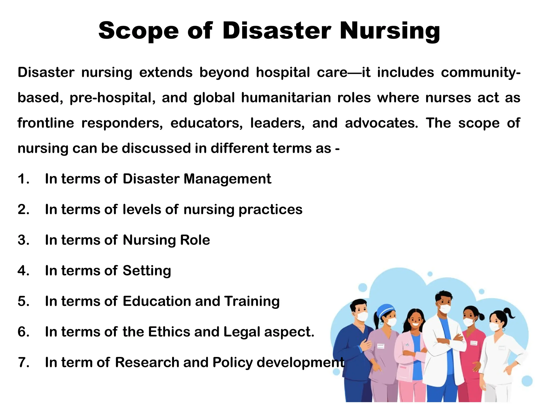 Scope of Disaster Nursing
Disaster nursing extends beyond hospital care—it includes community-
based, pre-hospital, and global humanitarian roles where nurses act as
frontline responders, educators, leaders, and advocates. The scope of
nursing can be discussed in different terms as -
1. In terms of Disaster Management
2. In terms of levels of nursing practices
3. In terms of Nursing Role
4. In terms of Setting
5. In terms of Education and Training
6. In terms of the Ethics and Legal aspect.
7. In term of Research and Policy development
 