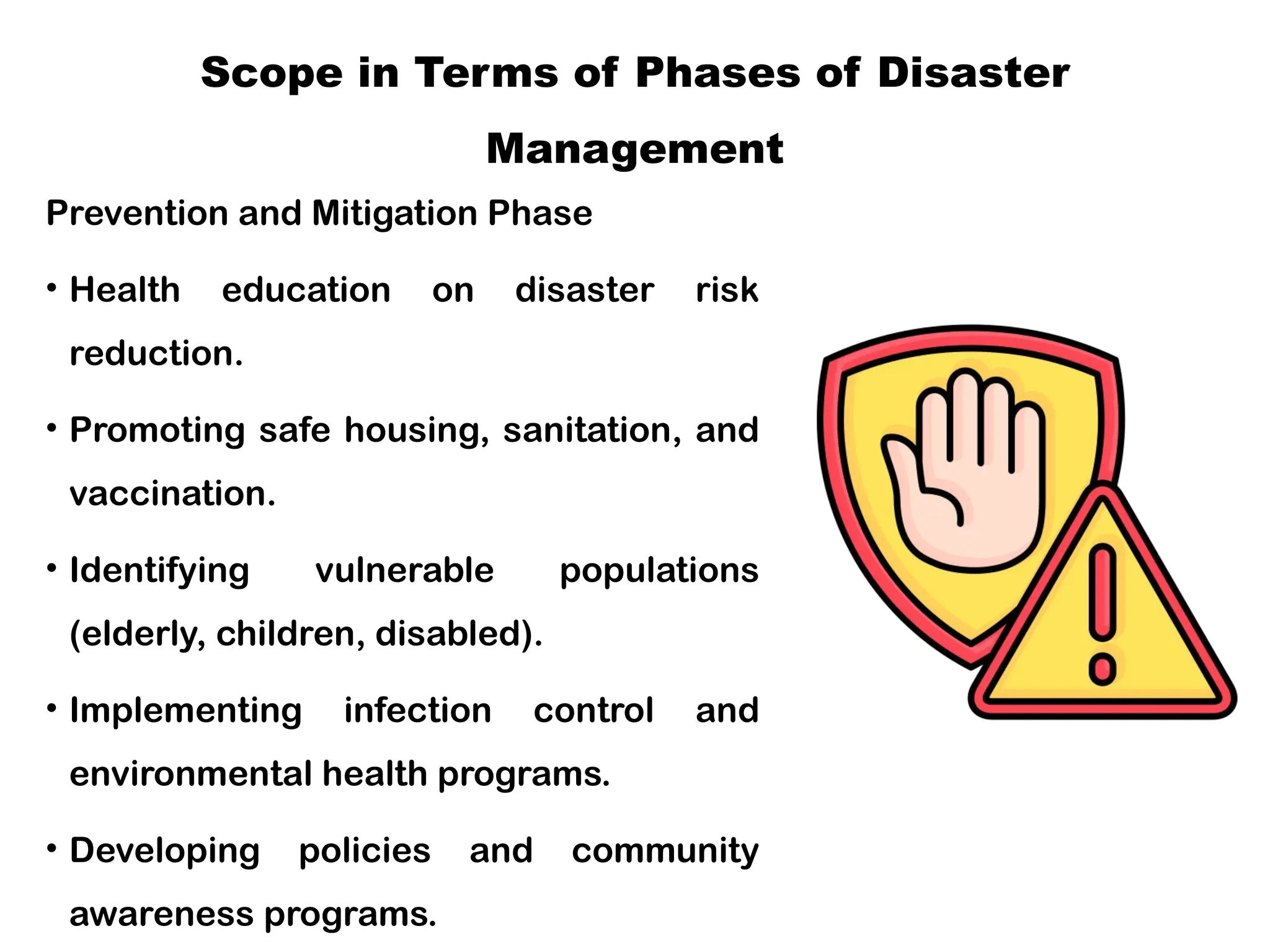 Scope in Terms of Phases of Disaster
Management
Prevention and Mitigation Phase
• Health education on disaster risk
reduction.
• Promoting safe housing, sanitation, and
vaccination.
• Identifying vulnerable populations
(elderly, children, disabled).
• Implementing infection control and
environmental health programs.
• Developing policies and community
awareness programs.
 