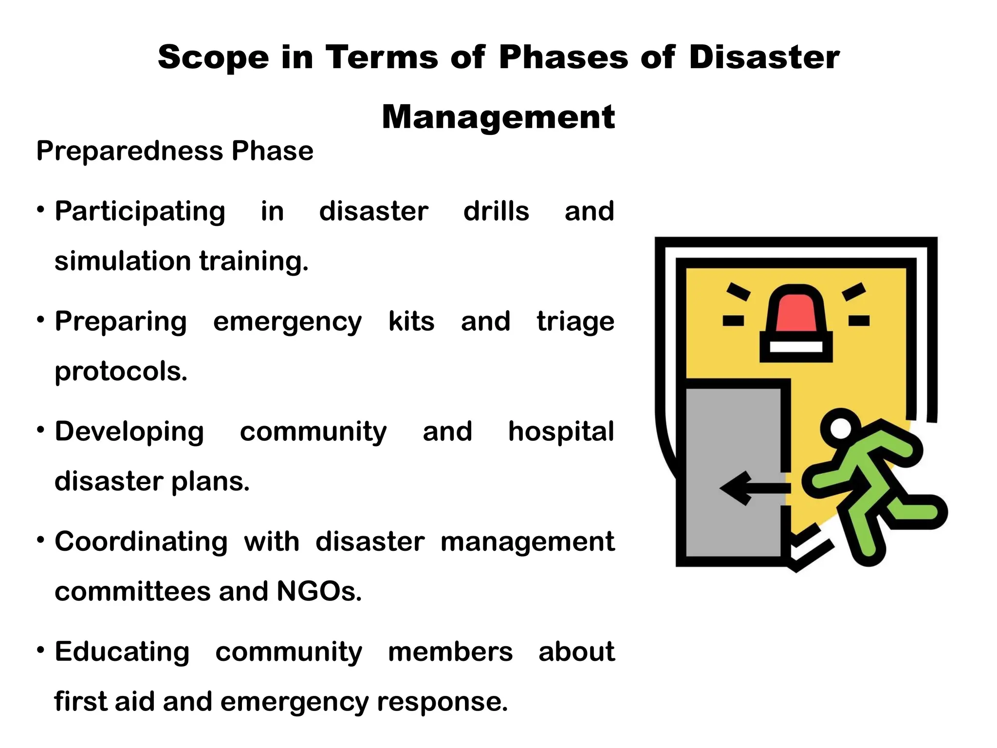 Scope in Terms of Phases of Disaster
Management
Preparedness Phase
• Participating in disaster drills and
simulation training.
• Preparing emergency kits and triage
protocols.
• Developing community and hospital
disaster plans.
• Coordinating with disaster management
committees and NGOs.
• Educating community members about
first aid and emergency response.
 