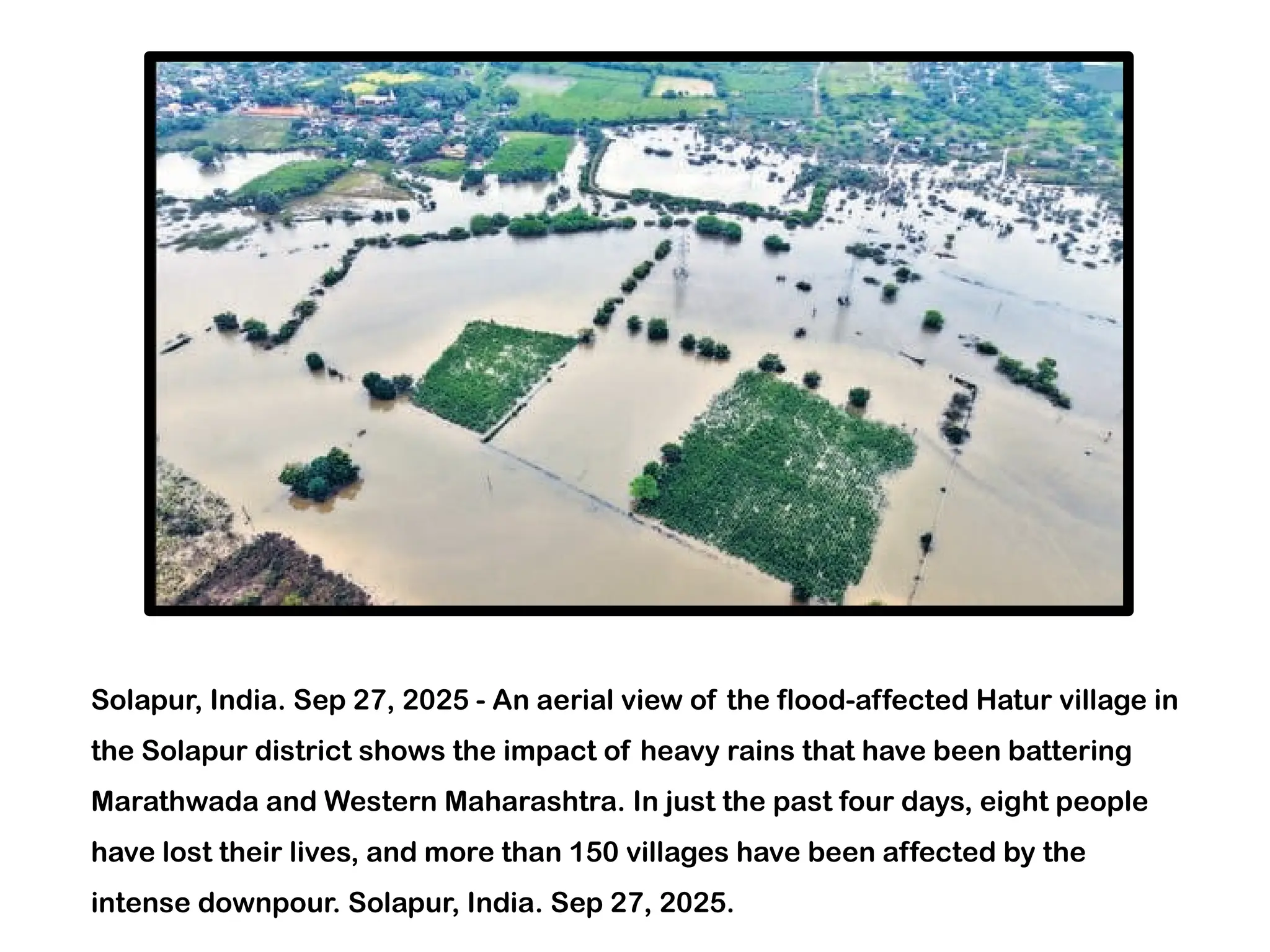 Solapur, India. Sep 27, 2025 - An aerial view of the flood-affected Hatur village in
the Solapur district shows the impact of heavy rains that have been battering
Marathwada and Western Maharashtra. In just the past four days, eight people
have lost their lives, and more than 150 villages have been affected by the
intense downpour. Solapur, India. Sep 27, 2025.
 