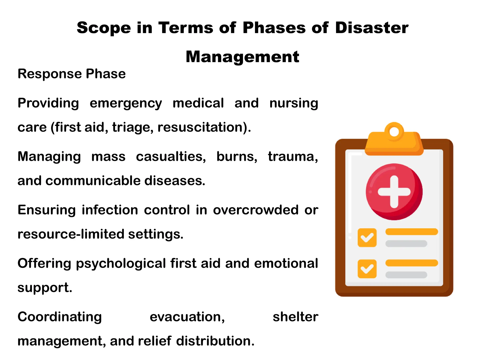 Scope in Terms of Phases of Disaster
Management
Response Phase
Providing emergency medical and nursing
care (first aid, triage, resuscitation).
Managing mass casualties, burns, trauma,
and communicable diseases.
Ensuring infection control in overcrowded or
resource-limited settings.
Offering psychological first aid and emotional
support.
Coordinating evacuation, shelter
management, and relief distribution.
 