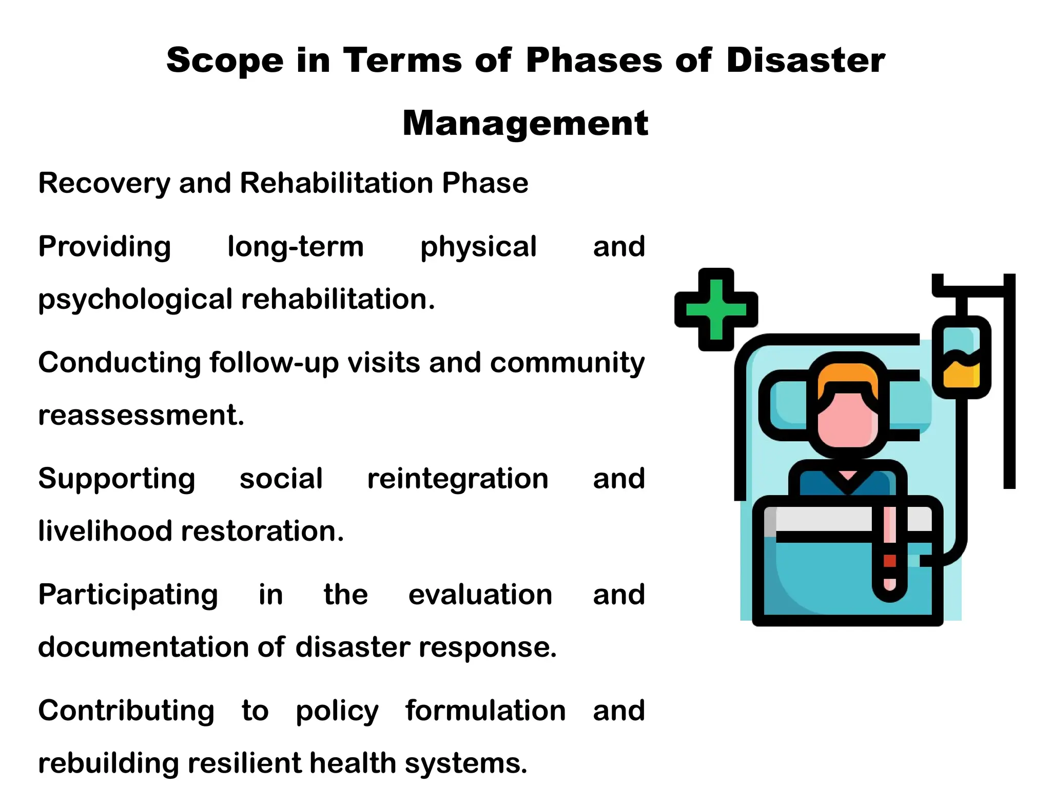 Scope in Terms of Phases of Disaster
Management
Recovery and Rehabilitation Phase
Providing long-term physical and
psychological rehabilitation.
Conducting follow-up visits and community
reassessment.
Supporting social reintegration and
livelihood restoration.
Participating in the evaluation and
documentation of disaster response.
Contributing to policy formulation and
rebuilding resilient health systems.
 