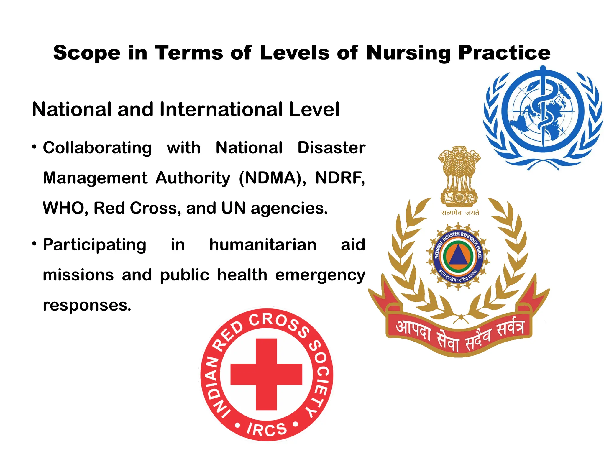 Scope in Terms of Levels of Nursing Practice
National and International Level
• Collaborating with National Disaster
Management Authority (NDMA), NDRF,
WHO, Red Cross, and UN agencies.
• Participating in humanitarian aid
missions and public health emergency
responses.
 
