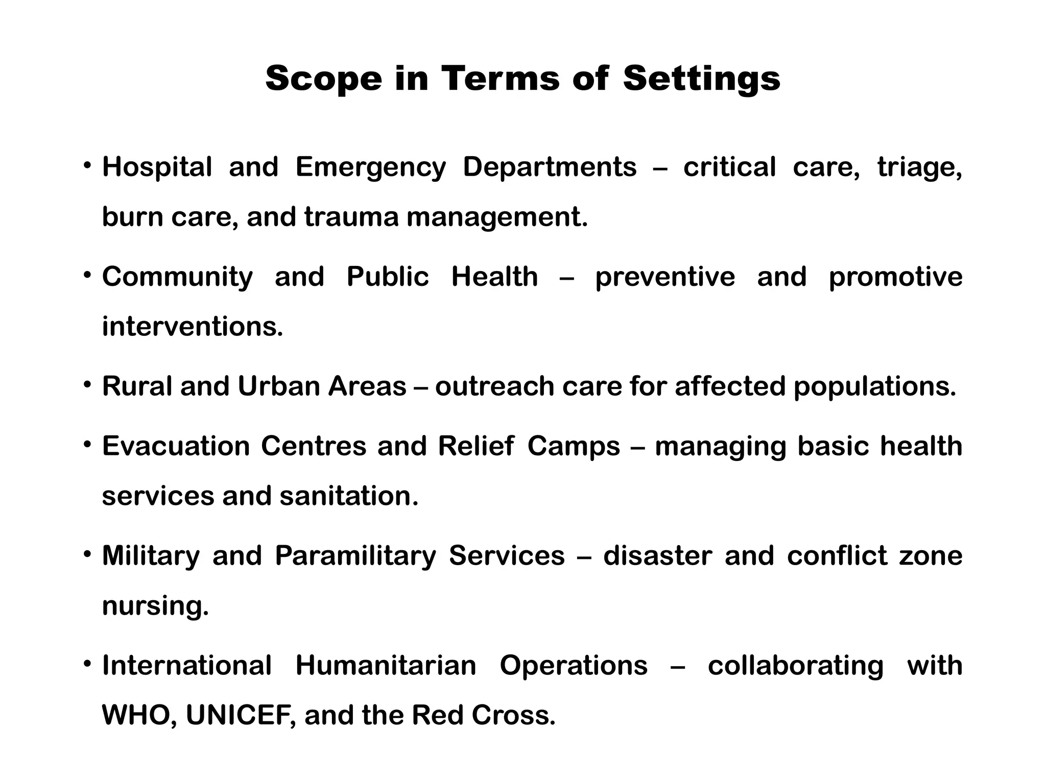 Scope in Terms of Settings
• Hospital and Emergency Departments – critical care, triage,
burn care, and trauma management.
• Community and Public Health – preventive and promotive
interventions.
• Rural and Urban Areas – outreach care for affected populations.
• Evacuation Centres and Relief Camps – managing basic health
services and sanitation.
• Military and Paramilitary Services – disaster and conflict zone
nursing.
• International Humanitarian Operations – collaborating with
WHO, UNICEF, and the Red Cross.
 