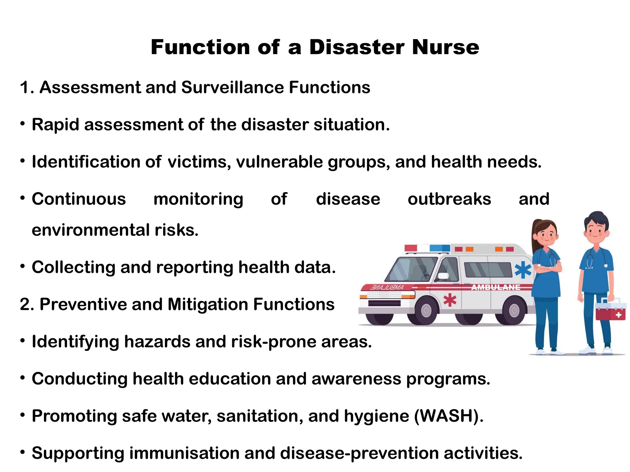 Function of a Disaster Nurse
1. Assessment and Surveillance Functions
• Rapid assessment of the disaster situation.
• Identification of victims, vulnerable groups, and health needs.
• Continuous monitoring of disease outbreaks and
environmental risks.
• Collecting and reporting health data.
2. Preventive and Mitigation Functions
• Identifying hazards and risk-prone areas.
• Conducting health education and awareness programs.
• Promoting safe water, sanitation, and hygiene (WASH).
• Supporting immunisation and disease-prevention activities.
 