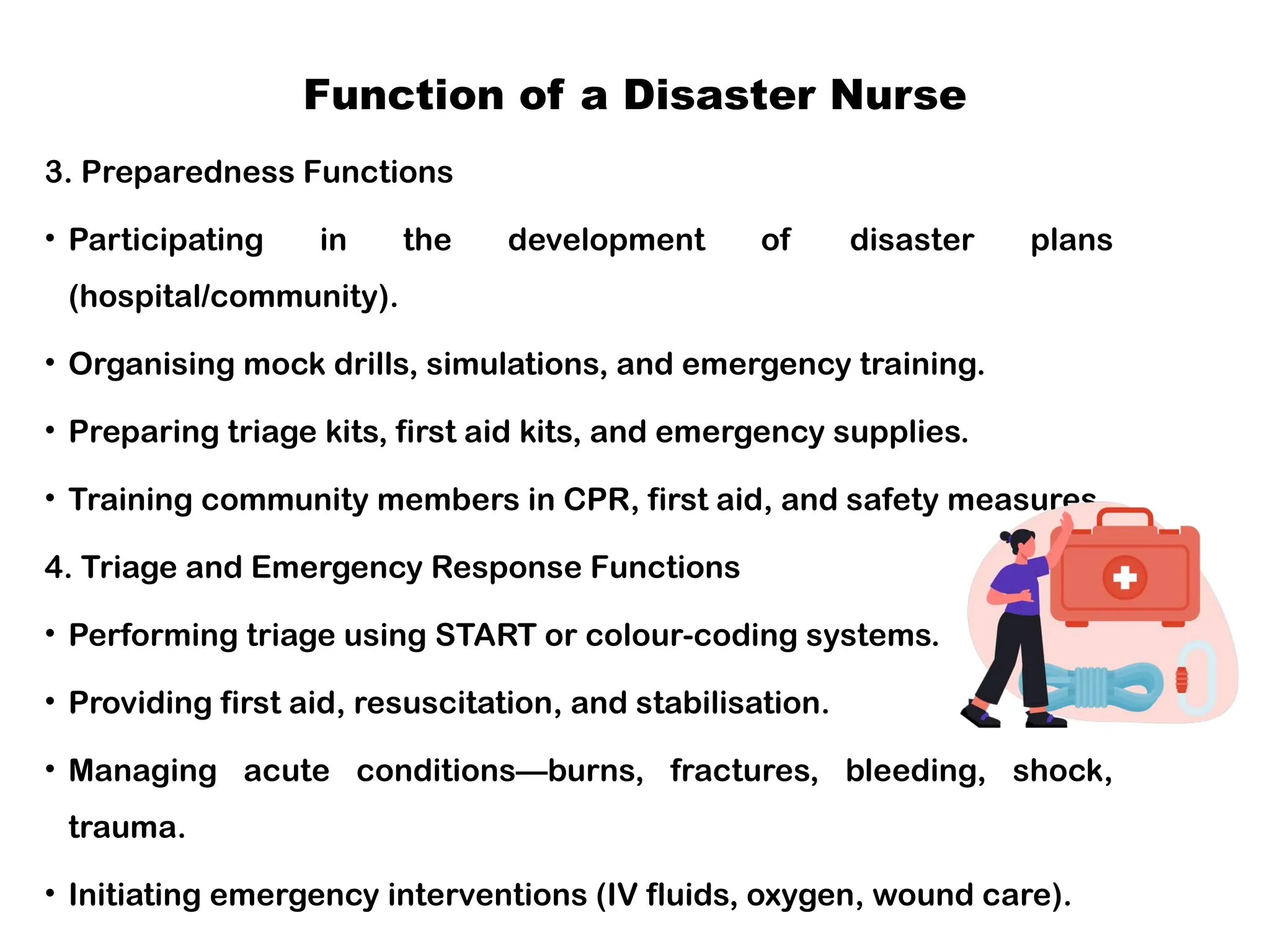Function of a Disaster Nurse
3. Preparedness Functions
• Participating in the development of disaster plans
(hospital/community).
• Organising mock drills, simulations, and emergency training.
• Preparing triage kits, first aid kits, and emergency supplies.
• Training community members in CPR, first aid, and safety measures.
4. Triage and Emergency Response Functions
• Performing triage using START or colour-coding systems.
• Providing first aid, resuscitation, and stabilisation.
• Managing acute conditions—burns, fractures, bleeding, shock,
trauma.
• Initiating emergency interventions (IV fluids, oxygen, wound care).
 