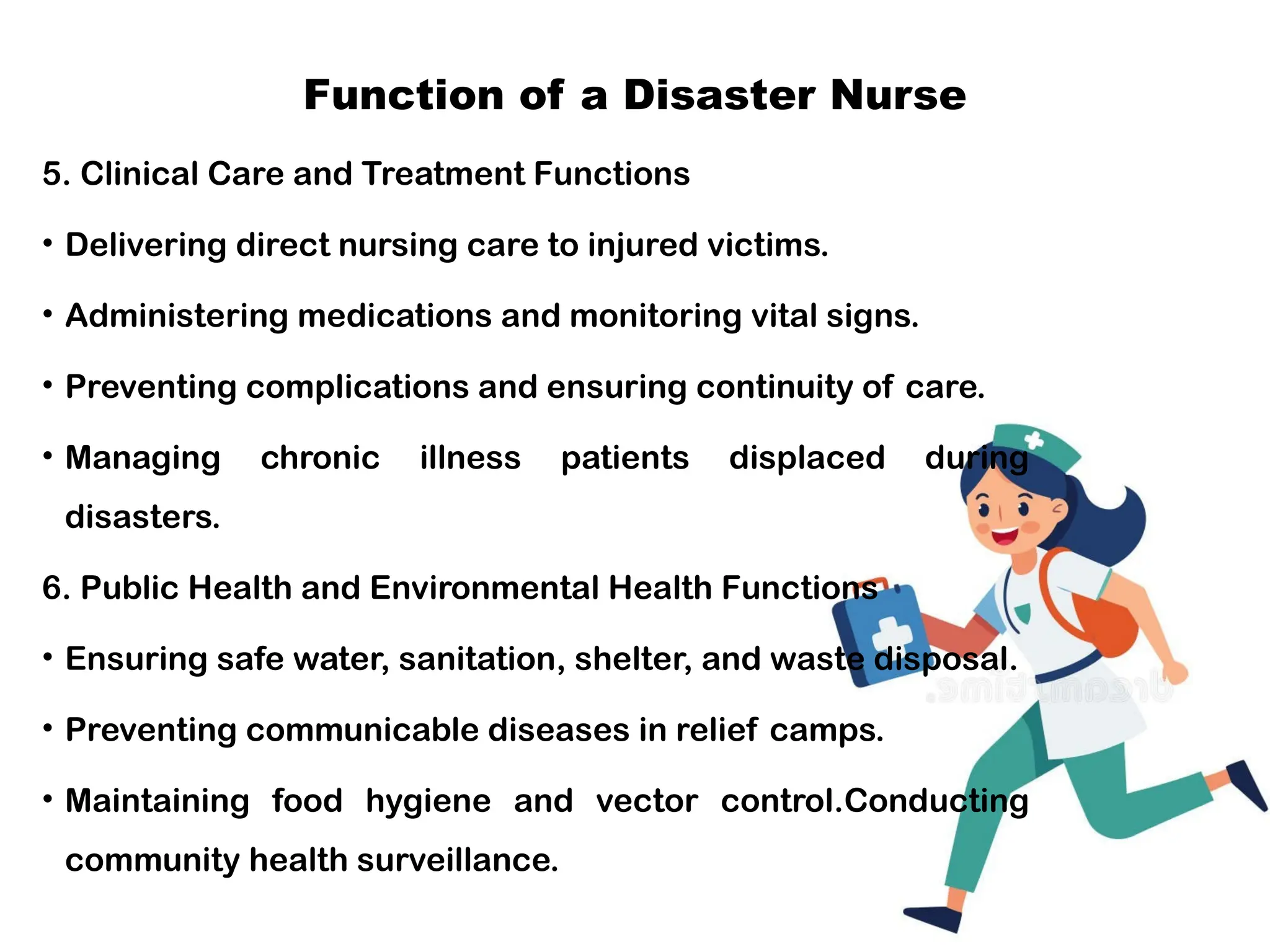 Function of a Disaster Nurse
5. Clinical Care and Treatment Functions
• Delivering direct nursing care to injured victims.
• Administering medications and monitoring vital signs.
• Preventing complications and ensuring continuity of care.
• Managing chronic illness patients displaced during
disasters.
6. Public Health and Environmental Health Functions
• Ensuring safe water, sanitation, shelter, and waste disposal.
• Preventing communicable diseases in relief camps.
• Maintaining food hygiene and vector control.Conducting
community health surveillance.
 