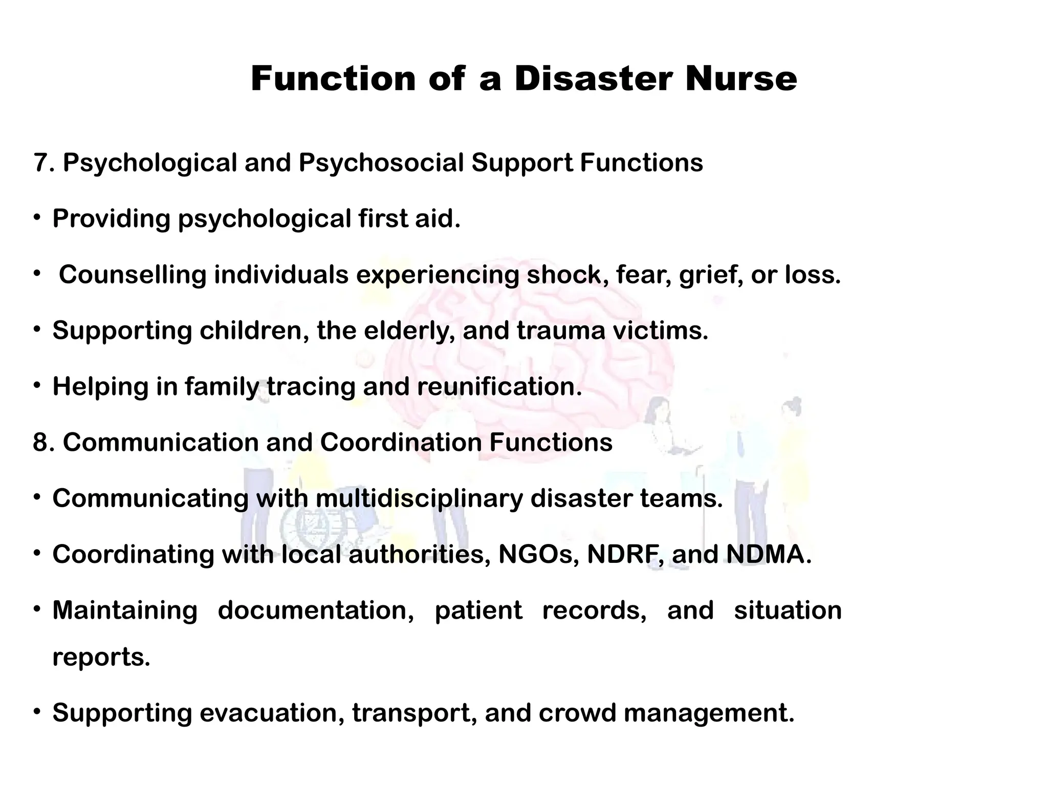Function of a Disaster Nurse
7. Psychological and Psychosocial Support Functions
• Providing psychological first aid.
• Counselling individuals experiencing shock, fear, grief, or loss.
• Supporting children, the elderly, and trauma victims.
• Helping in family tracing and reunification.
8. Communication and Coordination Functions
• Communicating with multidisciplinary disaster teams.
• Coordinating with local authorities, NGOs, NDRF, and NDMA.
• Maintaining documentation, patient records, and situation
reports.
• Supporting evacuation, transport, and crowd management.
 
