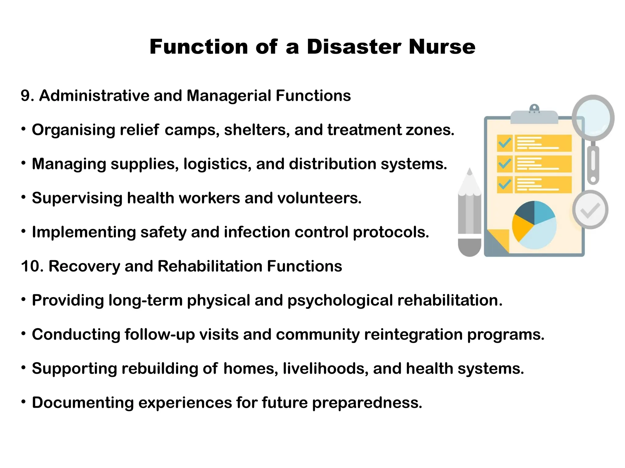 Function of a Disaster Nurse
9. Administrative and Managerial Functions
• Organising relief camps, shelters, and treatment zones.
• Managing supplies, logistics, and distribution systems.
• Supervising health workers and volunteers.
• Implementing safety and infection control protocols.
10. Recovery and Rehabilitation Functions
• Providing long-term physical and psychological rehabilitation.
• Conducting follow-up visits and community reintegration programs.
• Supporting rebuilding of homes, livelihoods, and health systems.
• Documenting experiences for future preparedness.
 