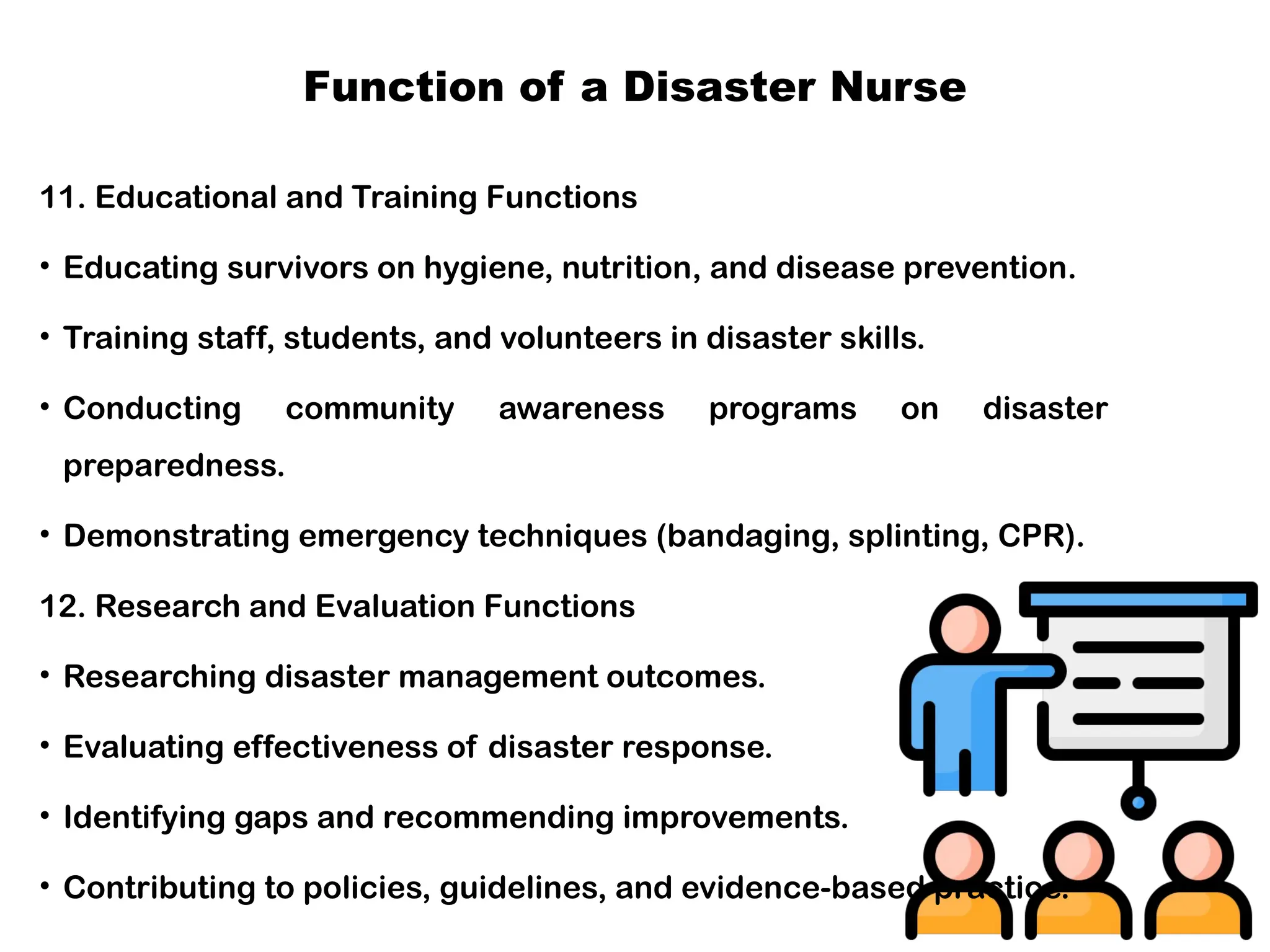 Function of a Disaster Nurse
11. Educational and Training Functions
• Educating survivors on hygiene, nutrition, and disease prevention.
• Training staff, students, and volunteers in disaster skills.
• Conducting community awareness programs on disaster
preparedness.
• Demonstrating emergency techniques (bandaging, splinting, CPR).
12. Research and Evaluation Functions
• Researching disaster management outcomes.
• Evaluating effectiveness of disaster response.
• Identifying gaps and recommending improvements.
• Contributing to policies, guidelines, and evidence-based practice.
 