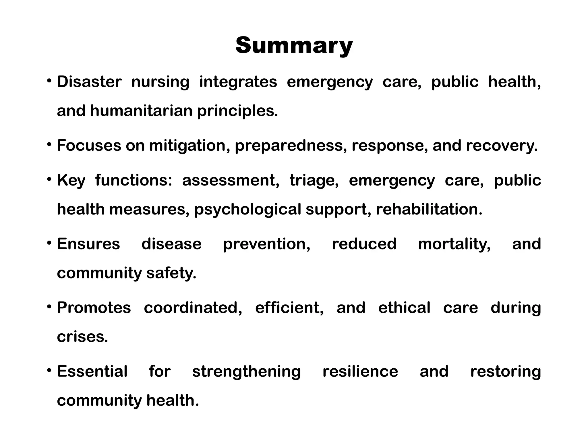Summary
• Disaster nursing integrates emergency care, public health,
and humanitarian principles.
• Focuses on mitigation, preparedness, response, and recovery.
• Key functions: assessment, triage, emergency care, public
health measures, psychological support, rehabilitation.
• Ensures disease prevention, reduced mortality, and
community safety.
• Promotes coordinated, efficient, and ethical care during
crises.
• Essential for strengthening resilience and restoring
community health.
 