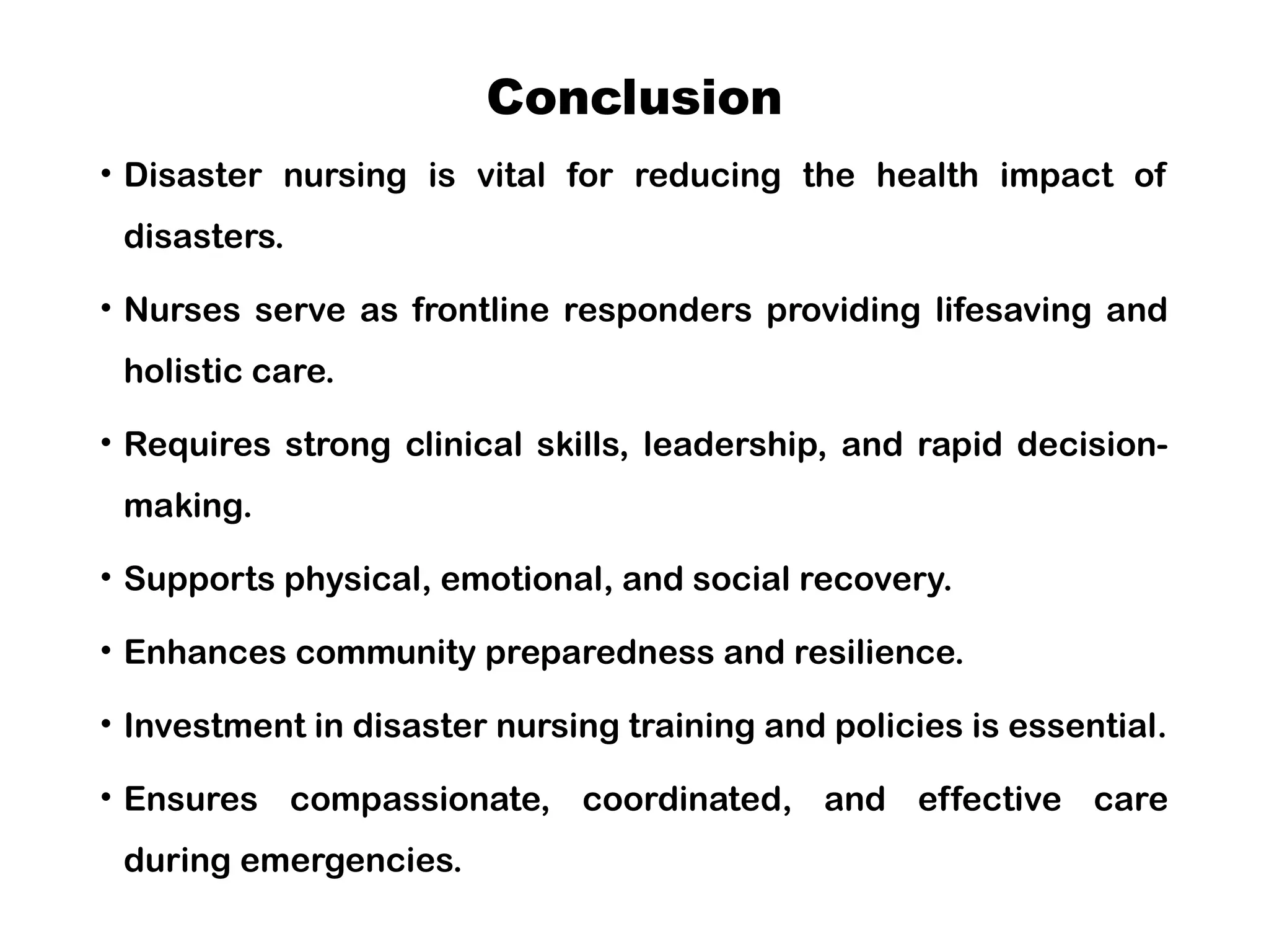 Conclusion
• Disaster nursing is vital for reducing the health impact of
disasters.
• Nurses serve as frontline responders providing lifesaving and
holistic care.
• Requires strong clinical skills, leadership, and rapid decision-
making.
• Supports physical, emotional, and social recovery.
• Enhances community preparedness and resilience.
• Investment in disaster nursing training and policies is essential.
• Ensures compassionate, coordinated, and effective care
during emergencies.
 