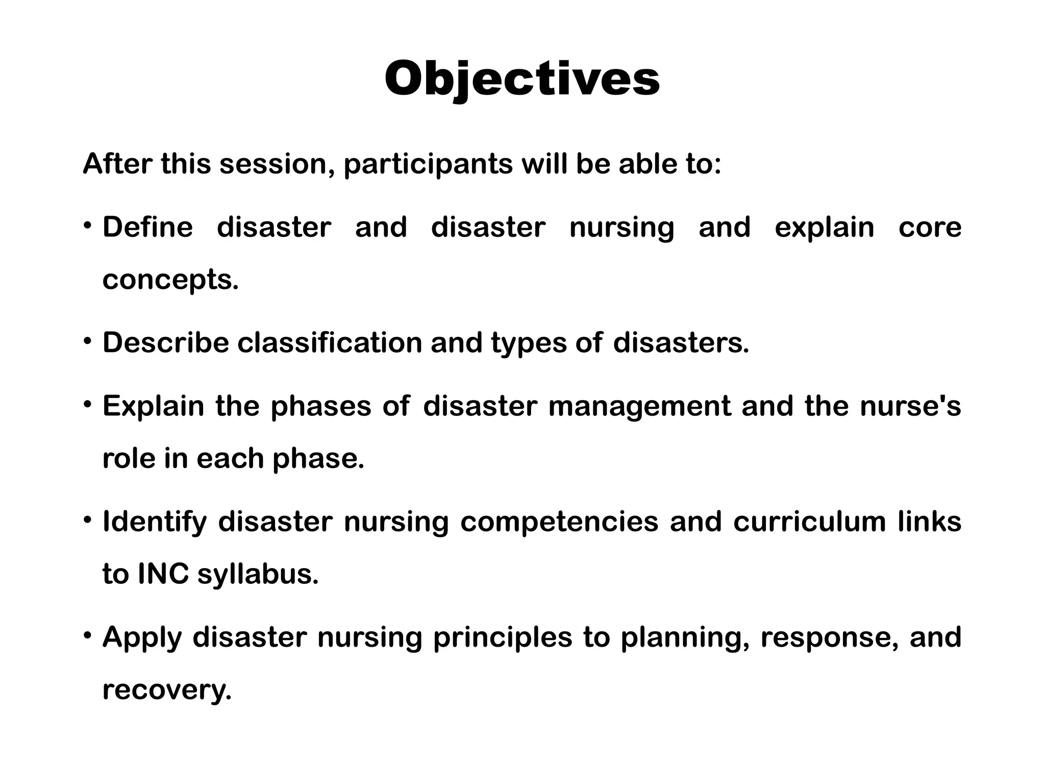 Objectives
After this session, participants will be able to:
• Define disaster and disaster nursing and explain core
concepts.
• Describe classification and types of disasters.
• Explain the phases of disaster management and the nurse's
role in each phase.
• Identify disaster nursing competencies and curriculum links
to INC syllabus.
• Apply disaster nursing principles to planning, response, and
recovery.
 