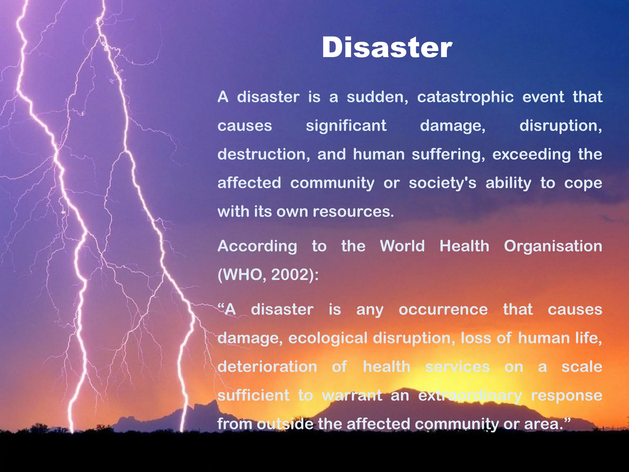 Disaster
A disaster is a sudden, catastrophic event that
causes significant damage, disruption,
destruction, and human suffering, exceeding the
affected community or society's ability to cope
with its own resources.
According to the World Health Organisation
(WHO, 2002):
“A disaster is any occurrence that causes
damage, ecological disruption, loss of human life,
deterioration of health services on a scale
sufficient to warrant an extraordinary response
from outside the affected community or area.”
 