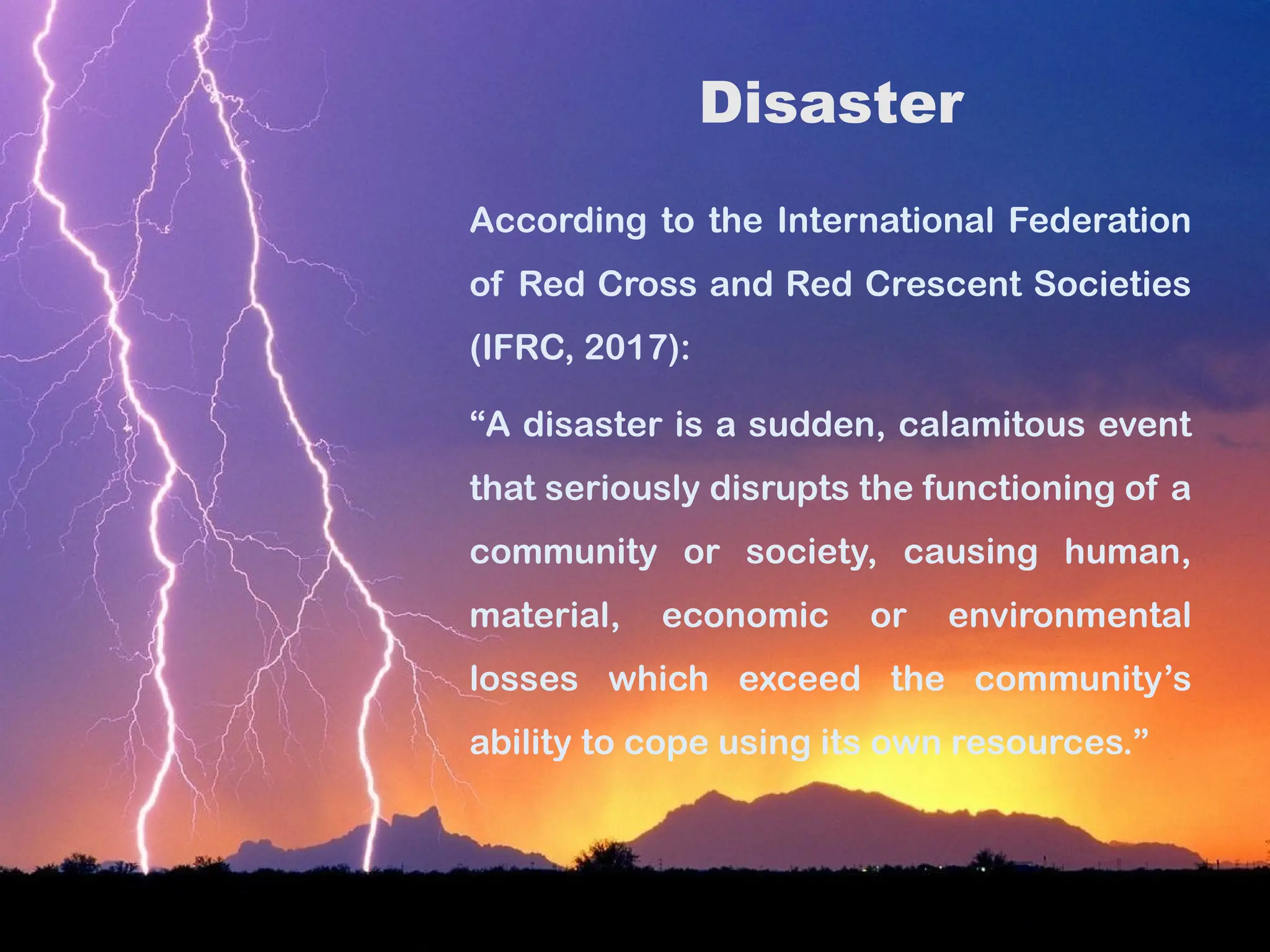 Disaster
According to the International Federation
of Red Cross and Red Crescent Societies
(IFRC, 2017):
“A disaster is a sudden, calamitous event
that seriously disrupts the functioning of a
community or society, causing human,
material, economic or environmental
losses which exceed the community’s
ability to cope using its own resources.”
 