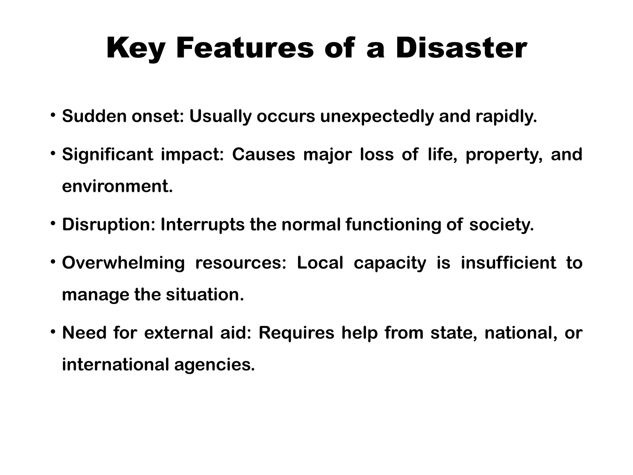 Key Features of a Disaster
• Sudden onset: Usually occurs unexpectedly and rapidly.
• Significant impact: Causes major loss of life, property, and
environment.
• Disruption: Interrupts the normal functioning of society.
• Overwhelming resources: Local capacity is insufficient to
manage the situation.
• Need for external aid: Requires help from state, national, or
international agencies.
 
