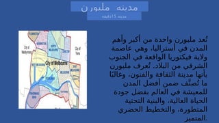 ‫وأهم‬ ‫أكبر‬ ‫من‬ ‫واحدة‬ ‫ملبورن‬ ‫عد‬ُ‫ت‬
‫عاصمة‬ ‫وهي‬ ،‫أستراليا‬ ‫في‬ ‫المدن‬
‫الجنوب‬ ‫في‬ ‫الواقعة‬ ‫فيكتوريا‬ ‫والية‬
.
‫ملبورن‬ ‫عرف‬ُ‫ت‬ ‫البالد‬ ‫من‬ ‫الشرقي‬
‫ا‬ً‫وغالب‬ ،‫والفنون‬ ‫الثقافة‬ ‫مدينة‬ ‫بأنها‬
‫المدن‬ ‫أفضل‬ ‫ضمن‬ ‫ف‬َّ‫صن‬ُ‫ت‬ ‫ما‬
‫جودة‬ ‫بفضل‬ ‫العالم‬ ‫في‬ ‫للمعيشة‬
‫التحتية‬ ‫والبنية‬ ،‫العالية‬ ‫الحياة‬
‫الحضري‬ ‫والتخطيط‬ ،‫المتطورة‬
‫المتميز‬.
‫ملبورن‬ ‫مدينه‬
‫مدينه‬
15
‫دقيقه‬
 