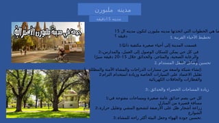 ‫ملبورن‬ ‫مدينه‬
‫مدينه‬
15
‫دقيقه‬

‫اوتريخت‬ ‫مدينه‬ ‫اتخذتها‬ ‫التي‬ ‫الخطوات‬ ‫هي‬ ‫ما‬
‫ال‬ ‫مدينه‬ ‫لتكون‬
15
‫؟‬ ‫دقيقه‬
‫ال‬ ‫مدينه‬ ‫لتكون‬ ‫ملبورن‬ ‫مدينه‬ ‫اتخذتها‬ ‫التي‬ ‫الخطوات‬ ‫هي‬ ‫ما‬
15
‫؟‬ ‫دقيقه‬ 1. ‫القريبة‬ ‫األحياء‬ ‫تخطيط‬
1:‫ا‬ً‫ذاتي‬ ‫مكتفية‬ ‫صغيرة‬ ‫أحياء‬ ‫إلى‬ ‫المدينة‬ ‫قسمت‬.
2:،‫والمدارس‬ ،‫العمل‬ ‫إلى‬ ‫الوصول‬ ‫للسكان‬ ‫يمكن‬ ‫حي‬ ‫كل‬ ‫في‬
‫خالل‬ ‫والحدائق‬ ،‫والمتاجر‬ ،‫الصحية‬ ‫والرعاية‬
15
–
20
‫ا‬ً‫سير‬ ‫دقيقة‬
‫بالدراجة‬ ‫أو‬.
2. ‫المستدام‬ ‫التنقل‬ ‫وسائل‬ ‫تحسين‬
.‫والمظللة‬ ‫اآلمنة‬ ‫والمشاة‬ ‫الدراجات‬ ‫مسارات‬ ‫من‬ ‫واسعة‬ ‫شبكة‬ ‫إنشاء‬
1 :
2:‫الترام‬ ‫استخدام‬ ‫وزيادة‬ ‫الخاصة‬ ‫السيارات‬ ‫على‬ ‫االعتماد‬ ‫تقليل‬
‫الكهربائية‬ ‫والحافالت‬ ‫والقطارات‬
3:. ‫والحدائق‬ ‫الخضراء‬ ‫المساحات‬ ‫زيادة‬
1:‫في‬ ‫مفتوحة‬ ‫ومساحات‬ ‫صغيرة‬ ‫عامة‬ ‫حدائق‬ ‫يضم‬ ‫حي‬ ‫كل‬
‫المنازل‬ ‫من‬ ‫قصيرة‬ ‫مسافة‬
2:.‫حرارة‬ ‫وتقليل‬ ‫المشي‬ ‫لتشجيع‬ ‫األرصفة‬ ‫على‬ ‫ظل‬ ‫أشجار‬ ‫زراعة‬
‫الشوارع‬
3:.‫للمشاة‬ ‫راحة‬ ‫أكثر‬ ‫البيئة‬ ‫وجعل‬ ‫الهواء‬ ‫جودة‬ ‫تحسين‬.
 