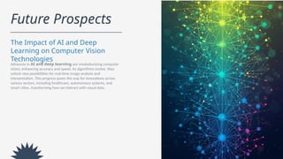 Future Prospects
The Impact of AI and Deep
Learning on Computer Vision
Technologies
Advances in AI and deep learning are revolutionizing computer
vision, enhancing accuracy and speed. As algorithms evolve, they
unlock new possibilities for real-time image analysis and
interpretation. This progress paves the way for innovations across
various sectors, including healthcare, autonomous systems, and
smart cities, transforming how we interact with visual data.
 