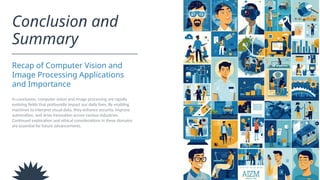 Conclusion and
Summary
Recap of Computer Vision and
Image Processing Applications
and Importance
In conclusion, computer vision and image processing are rapidly
evolving fields that profoundly impact our daily lives. By enabling
machines to interpret visual data, they enhance security, improve
automation, and drive innovation across various industries.
Continued exploration and ethical considerations in these domains
are essential for future advancements.
 