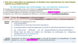10
➢ Ποιες ήταν οι κύριες θέσεις του προγράμματός του Βενιζέλου όπως παρουσιάστηκαν στην πρώτη δημόσια
εμφάνισή του ως ελλαδίτη πολιτικού;
Τ Ο Ε Κ Σ Υ Γ Χ Ρ Ο Ν Ι Σ Τ Ι Κ Ο Π Ρ Ο Γ Ρ Α Μ Μ Α Τ Ο Υ Ε Λ Ε Υ Θ Ε Ρ Ι Ο Υ Β Ε Ν Ι Ζ Ε Λ Ο Υ
Οι εκσυγχρονιστές συσπειρώθηκαν γύρω από το πρόσωπο του κρητικού ηγέτη Ελευθερίου Βενιζέλου,
✔ ο οποίος εξελέγη χωρίς να συμμετέχει στην προεκλογική αναμέτρηση.
▪ Η πρώτη δημόσια εμφάνιση του Βενιζέλου ως ελλαδίτη πολιτικού έγινε στις 5 Σεπτεμβρίου 1910 με μία ομιλία στην πλατεία
Συντάγματος, στην οποία έκανε προγραμματικές δηλώσεις, με τις οποίες υποστήριξε μετριοπαθείς μεταρρυθμίσεις.
ΣΤΟΧΟΙ Στόχευε: ➔ σε εκσυγχρονισμό του πολιτικού συστήματος,
✔ με την εξισορρόπηση των συμφερόντων όλων των κοινωνικών στρωμάτων.
ΒΑΣΙΚΕΣ
ΘΕΣΕΙΣ
Βασικές θέσεις του προγράμματος του ήταν:
1. η κοινωνική γαλήνη,
2. η ελάφρυνση των κατώτερων κοινωνικών στρωμάτων,
3. ο εκσυγχρονισμός του κρατικού μηχανισμού, με σκοπό την αποτελεσματικότερη λειτουργία του,
4. και στρατιωτικοί εξοπλισμοί για την πραγματοποίηση των εθνικών διεκδικήσεων.
5. Επίσης, παρά την πίεση των οπαδών του, υποστήριξε την αναθεώρηση του υπάρχοντος
συντάγματος και όχι την ψήφιση νέου.
6. Πολιτειακό ζήτημα δεν έθεσε.
ΙΔΡΥΣΗ
ΚΟΜΜΑΤΟΣ
Προανήγγειλε την ίδρυση ενός κόμματος αρχών, το οποίο θα ήταν φορέας των μεταρρυθμίσεων. Το κόμμα
ιδρύθηκε και τυπικά στις 22 Αυγούστου 1910, από μέλη της Εθνοσυνέλευσης.
 