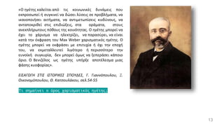 13
«Ο ηγέτης καλείται από τις κοινωνικές δυνάμεις που
εκπροσωπεί ή συγκινεί να δώσει λύσεις σε προβλήματα, να
ικανοποιήσει αιτήματα, να αντιμετωπίσεις κινδύνους, να
ανταποκριθεί στις επιδιώξεις, στα οράματα, στους
ανεκπλήρωτους πόθους της κοινότητας. Ο ηγέτης μπορεί να
έχει το χάρισμα να ηλεκτρίζει, να παρασύρει, να είναι
κατά την έκφραση του Max Weber χαρισματικός ηγέτης. Ο
ηγέτης μπορεί να εκφράσει με επιτυχία ή όχι την εποχή
του, να εκμεταλλευτεί λιγότερο ή περισσότερο την
ευνοϊκή συγκυρία, δεν μπορεί όμως να ξεπεράσει κάποιο
όριο. Ο Βενιζέλος ως ηγέτης υπήρξε αποτέλεσμα μιας
φάσης κυοφορίας».
ΕΙΣΑΓΩΓΗ ΣΤΙΣ ΙΣΤΟΡΙΚΕΣ ΣΠΟΥΔΕΣ, Γ. Γιαννόπουλου, Ξ.
Οικονομόπουλου, Θ. Κατσουλάκου, σελ.54-55
Τι σημαίνει ο όρος χαρισματικός ηγέτης;
 