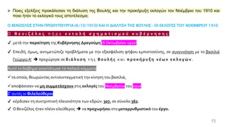 15
➢ Ποιες εξελίξεις προκάλεσαν τη διάλυση της Βουλής και την προκήρυξη εκλογών τον Νοέμβριο του 1910 και
ποιο ήταν το εκλογικό τους αποτέλεσμα;
Ο ΒΕΝΙΖΕΛΟΣ ΣΤΗΝ ΠΡΩΘΥΠΟΥΡΓΙΑ (6/10/1910) ΚΑΙ Η ΔΙΑΛΥΣΗ ΤΗΣ ΒΟΥΛΗΣ- ΟΙ ΕΚΛΟΓΕΣ ΤΟΥ ΝΟΕΜΒΡΙΟΥ 1910
Ο Β ε ν ι ζ έ λ ο ς π ή ρ ε ε ν τ ο λ ή σ χ η μ α τ ι σ μ ο ύ κ υ β έ ρ ν η σ η ς
✔ μετά την παραίτηση της Κυβέρνησης Δραγούμη (6 Οκτωβρίου 1910).
✔ Επειδή, όμως, αντιμετώπιζε προβλήματα με την εξασφάλιση ψήφου εμπιστοσύνης, σε συνεννόηση με το βασιλιά
Γεώργιο Α’ ➔ προχώρησε σε δ ι ά λ υ σ η τ η ς Β ο υ λ ή ς κ α ι π ρ ο κ ή ρ υ ξ η ν έ ω ν ε κ λ ο γ ώ ν .
Αυτό το διάβημα αναστάτωσε τα παλαιά κόμματα
✓τα οποία, θεωρώντας αντισυνταγματική την κίνηση του βασιλιά,
✓αποφάσισαν να μη συμμετάσχουν στις εκλογές του Νοεμβρίου του 1910.
Σ' αυτές οι Φιλελεύθεροι
✔ κέρδισαν τη συντριπτική πλειονότητα των εδρών: 307, σε σύνολο 362.
✔ ΟΒενιζέλος ήταν πλέον ελεύθερος ➔ να προχωρήσει στο μεταρρυθμιστικό του έργο.
 