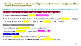 16
➢ Ποιες εξελίξεις προκάλεσαν τη διάλυση της Βουλής και την προκήρυξη εκλογών τον Νοέμβριο του 1910 και
ποιο ήταν το εκλογικό τους αποτέλεσμα;
Ο ΒΕΝΙΖΕΛΟΣ ΣΤΗΝ ΠΡΩΘΥΠΟΥΡΓΙΑ (6/10/1910) ΚΑΙ Η ΔΙΑΛΥΣΗ ΤΗΣ ΒΟΥΛΗΣ- ΟΙ ΕΚΛΟΓΕΣ ΤΟΥ ΝΟΕΜΒΡΙΟΥ 1910
Ο Β ε ν ι ζ έ λ ο ς π ή ρ ε ε ν τ ο λ ή σ χ η μ α τ ι σ μ ο ύ κ υ β έ ρ ν η σ η ς
✔ μετά την παραίτηση της Κυβέρνησης Δραγούμη (6 Οκτωβρίου 1910).
✔ Επειδή, όμως, αντιμετώπιζε προβλήματα με την εξασφάλιση ψήφου εμπιστοσύνης, σε συνεννόηση με το βασιλιά
Γεώργιο Α’ ➔ προχώρησε σε διάλυση τ η ς Β ο υ λ ή ς κ α ι προκήρυξη ν έ ω ν ε κ λ ο γ ώ ν .
Αυτό το διάβημα αναστάτωσε τα παλαιά κόμματα
✓τα οποία, θεωρώντας αντισυνταγματική την κίνηση του βασιλιά,
✓αποφάσισαν να μη συμμετάσχουν στις εκλογές του Νοεμβρίου του 1910.
Σ' αυτές οι Φιλελεύθεροι
✔ κέρδισαν τη συντριπτική πλειονότητα των εδρών: 307, σε σύνολο 362.
✔ ΟΒενιζέλος ήταν πλέον ελεύθερος ➔ να προχωρήσει στο μεταρρυθμιστικό του έργο.
 